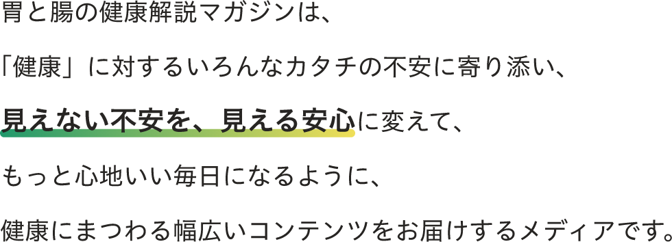 胃と腸の健康解説マガジンは「健康」に対するいろんな形の不安に寄り添い、見えない不安を、見える安心に変えて、もっと心地いい毎日なる様に、健康にまつわる幅広いコンテンツをお届けするメディアです。