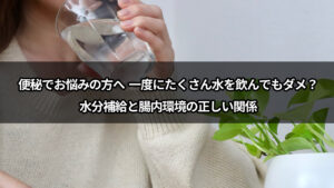 便秘でお悩みの方へ  一度にたくさん水を飲んでもダメ？水分補給と腸内環境の正しい関係