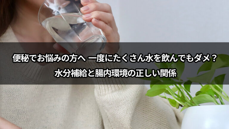 便秘でお悩みの方へ  一度にたくさん水を飲んでもダメ？水分補給と腸内環境の正しい関係