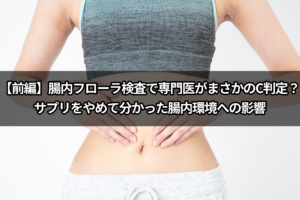 【前編】腸内フローラ検査で専門医がまさかのC判定？サプリをやめて分かった腸内環境への影響